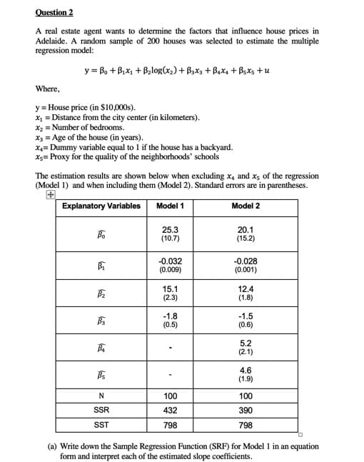 Question 2
A real estate agent wants to determine the factors that influence house prices in
Adelaide. A random sample of 200 houses was selected to estimate the multiple
regression model:
y =B₁ + B₁x₁ + B₂log(x₂) + B3x3 + B4x4 + Bsxs +u
Where,
y = House price (in $10,000s).
x₁ = Distance from the city center (in kilometers).
x₂ = Number of bedrooms.
x3 = Age of the house (in years).
X4= Dummy variable equal to 1 if the house has a backyard.
x= Proxy for the quality of the neighborhoods' schools
The estimation results are shown below when excluding x, and x5 of the regression
(Model 1) and when including them (Model 2). Standard errors are in parentheses.
Explanatory Variables Model 1
Model 2
Bo
B₁
B₂
B3
B₁
Bs
N
SSR
SST
25.3
(10.7)
-0.032
(0.009)
15.1
(2.3)
-1.8
(0.5)
100
432
798
20.1
(15.2)
-0.028
(0.001)
12.4
(1.8)
-1.5
(0.6)
5.2
(2.1)
4.6
(1.9)
100
390
798
(a) Write down the Sample Regression Function (SRF) for Model 1 in an equation
form and interpret each of the estimated slope coefficients.