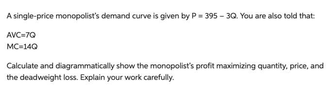 A single-price monopolist's demand curve is given by P = 395 - 3Q. You are also told that:
AVC=7Q
MC=14Q
Calculate and diagrammatically show the monopolist's profit maximizing quantity, price, and
the deadweight loss. Explain your work carefully.