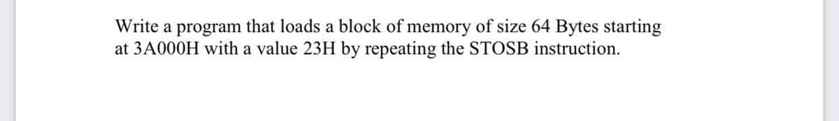 Write a program that loads a block of memory of size 64 Bytes starting
at 3A000H with a value 23H by repeating the STOSB instruction.
