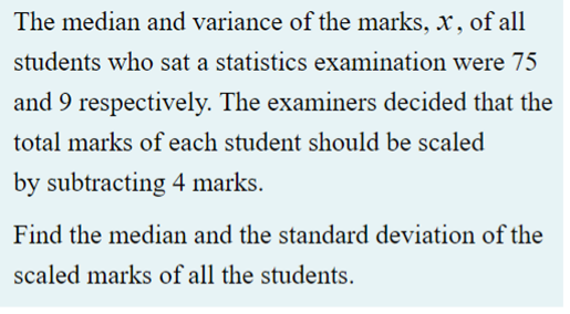 The median and variance of the marks, x, of all
students who sat a statistics examination were 75
and 9 respectively. The examiners decided that the
total marks of each student should be scaled
by subtracting 4 marks.
Find the median and the standard deviation of the
scaled marks of all the students.
