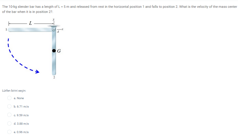 The 10-kg slender bar has a length of L = 5 m and released from rest in the horizontal position 1 and falls to position 2. What is the velocity of the mass center
of the bar when it is in position 2?.
L
G
Lütfen birini seçin:
a. None
O b. 6.71 m/s
O c. 9.59 m/s
O d. 3.88 m/s
O e. 0.96 m/s
