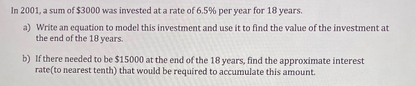 In 2001, a sum of $3000 was invested at a rate of 6.5% per year for 18 years.
a) Write an equation to model this investment and use it to find the value of the investment at
the end of the 18 years.
b) If there needed to be $15000 at the end of the 18 years, find the approximate interest
rate(to nearest tenth) that would be required to accumulate this amount.
