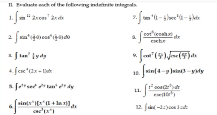 II. Evaluate each of the following indefinite integrals.
1. sin " 2xcos' 2x dx
7. tan "(1 – )sec*(1 – ;)dx
Ssin" (40)cos* (40)do
cot (coshx) dr
2.
8.
cschx
3. ſ tan y dy
4. ſ csc*(2x + 1)cx
[sin(4-y)sin(3–y)dy
10.
5. ſe?y secé e²y tan³ e²" dy
? cos(2:)dt
csc(10:³)
11.
sin(x*)[x*(l+ln x)]
csc (x*)
dx
12. sin( -2=)cos 3zdz
