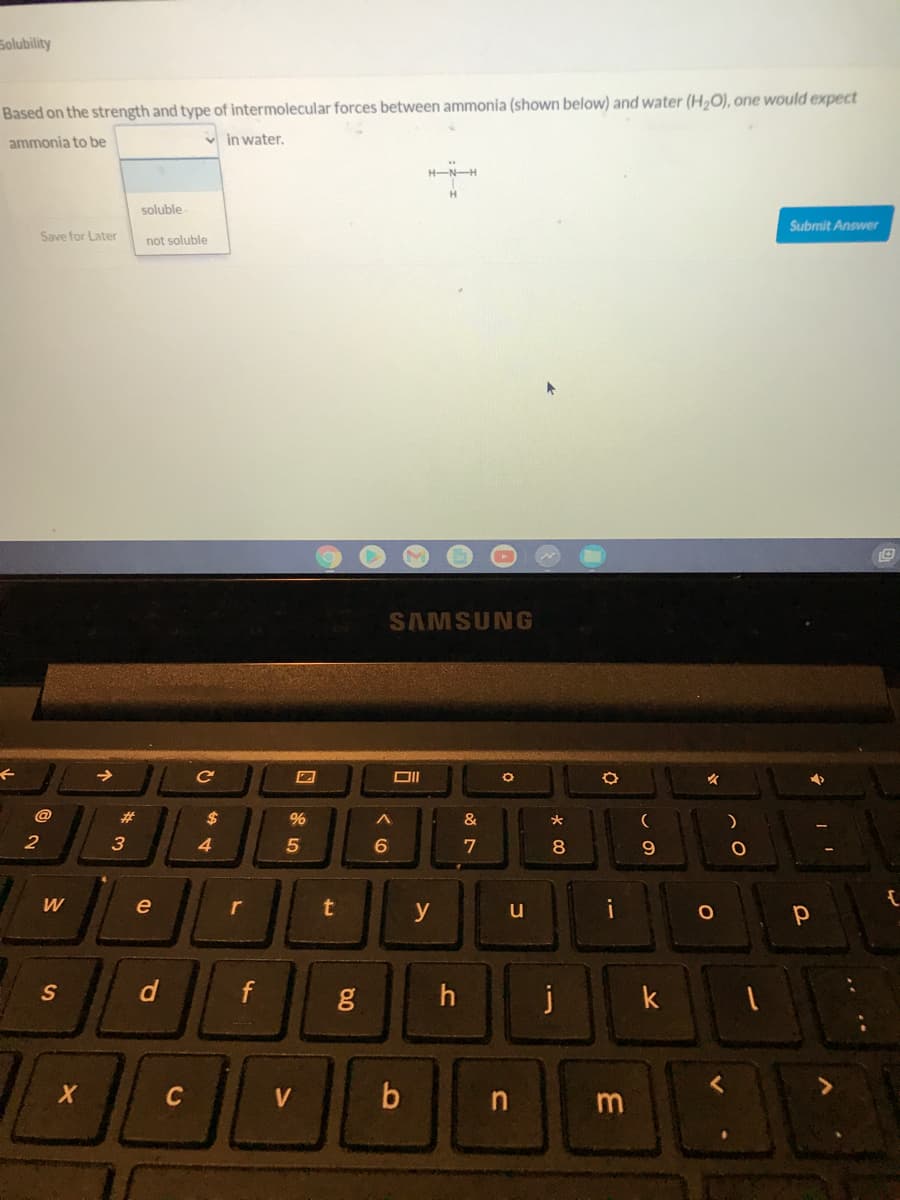 Solubility
Based on the strength and type of intermolecular forces between ammonia (shown below) and water (H,O), one would expect
ammonia to be
in water.
H-N-H
H.
soluble
Submit Answer
Save for Later
not soluble
SAMSUNG
@
#3
$
&
*
2
3
4.
9.
W
e
r
y
u
S
d.
j
k
C
V
in
