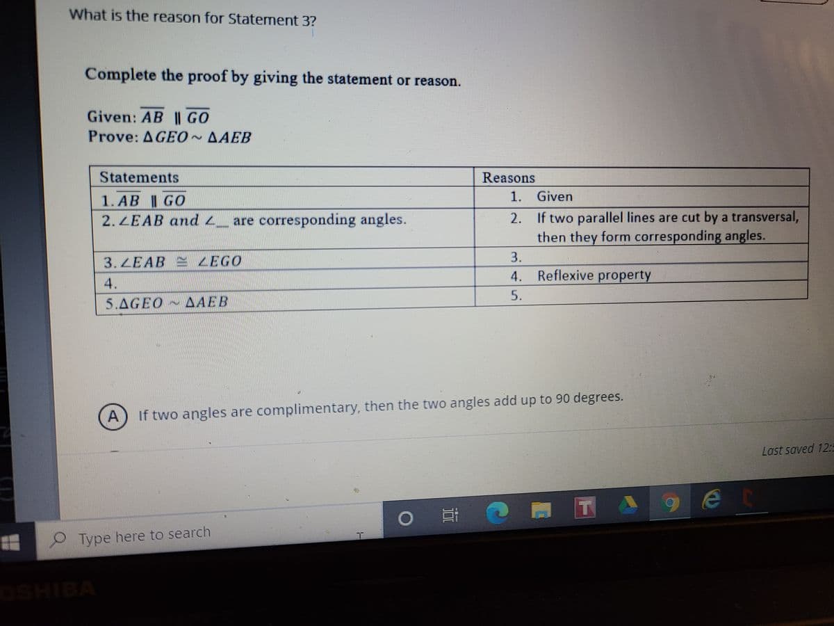 What is the reason for Statement 3?
Complete the proof by giving the statement or reason.
Given: AB || GO
Prove: AGEO~AAEB
Statements
Reasons
1. Given
1.AB I GO
2.ZEAB and 2_ are corresponding angles.
2. If two parallel lines are cut by a transversal,
then they form corresponding angles.
3.ZEAB
ZEGO
3.
4. Reflexive property
4.
5.
5.AGEO AAEB
If two angles are complimentary, then the two angles add up to 90 degrees.
Last saved 12
Type here to search
OSHIBA
