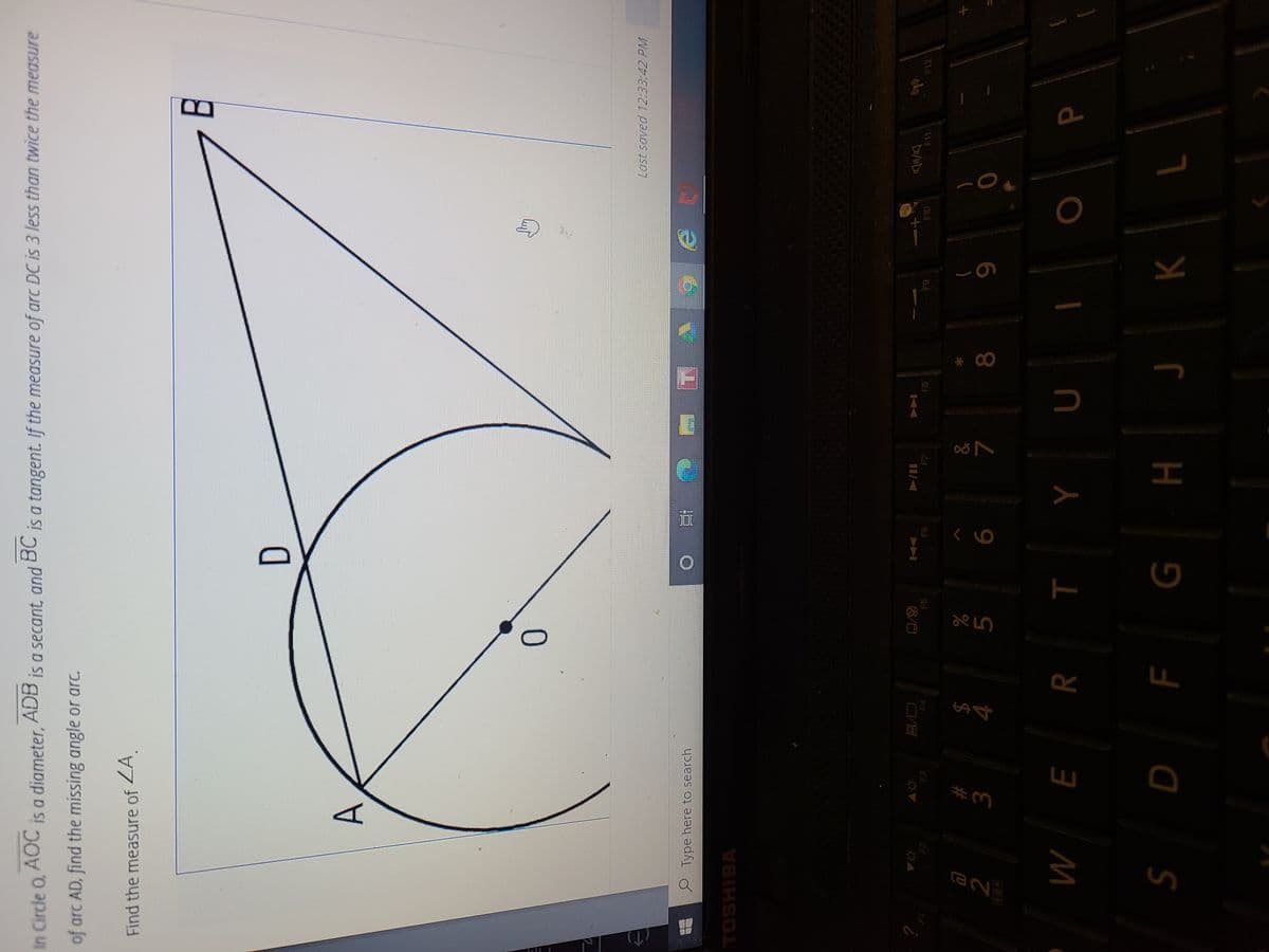 T
ENe
In Circle O, AOC ADB
is a diameter,
Is a secant, and BC
is a tangent. If the measure of arc DC is 3 less than twice the measure
of arc AD, find the missing angle or arc.
Find the measure of ZA
D.
Last soved 12:33:42 PM
P Type here to search
直
TOSHIBA
?
十1
F10
F5
F6
FB
64
F11
F12
$
4.
%23
R
M
K
r H 9 a s
ב
