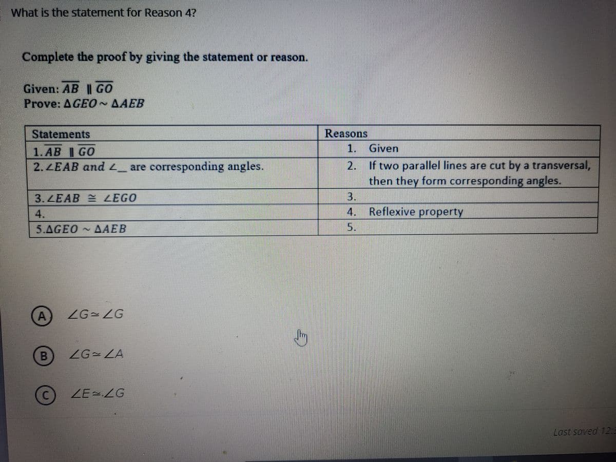 What is the statement for Reason 4?
Complete the proof by giving the statement or reason.
Given: AB || GO
Prove: AGE0~AAEB
Reasons
1.
Statements
Given
1. AB I GO
2. ZEAB and L_ are corresponding angles.
2. If two parallel lines are cut by a transversal,
then they form corresponding angles.
3.
4. Reflexive property
3.ZEAB ZEGO
4.
5.AGEO AAEB
5.
ZG ZG
B.
ZG-LA
ZE2LG
Last soved 12:3
A,
