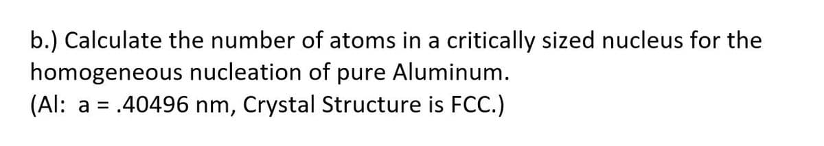 b.) Calculate the number of atoms in a critically sized nucleus for the
homogeneous nucleation of pure Aluminum.
(Al: a = .40496 nm, Crystal Structure is FCC.)