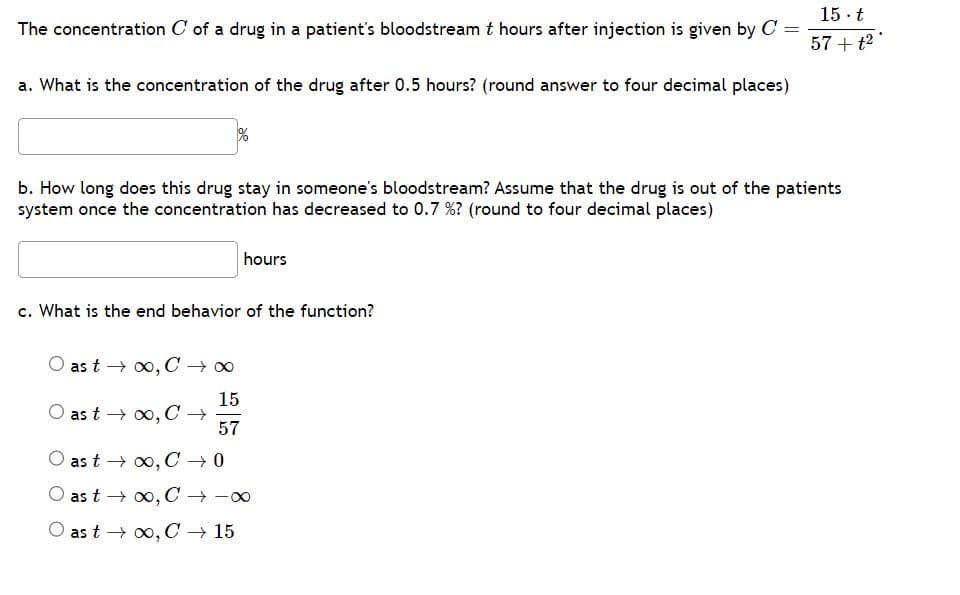 15. t
The concentration C of a drug in a patient's bloodstream t hours after injection is given by C =
57 + t²
a. What is the concentration of the drug after 0.5 hours? (round answer to four decimal places)
b. How long does this drug stay in someone's bloodstream? Assume that the drug is out of the patients
system once the concentration has decreased to 0.7 %? (round to four decimal places)
hours
c. What is the end behavior of the function?
as t→∞, C→∞
15
as t → ∞, C →
57
as t→∞, C→ 0
as t → ∞, C → -∞
as t→∞, C→ 15
