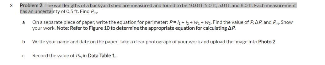 3
Problem 2: The wall lengths of a backyard shed are measured and found to be 10.0 ft, 5.0 ft, 5.0 ft, and 8.0 ft. Each measurement
has an uncertainty of 0.5 ft. Find Pm:
a
b
On a separate piece of paper, write the equation for perimeter: P = 1 + 2 + W₁ + W2. Find the value of P, AP, and Pm. Show
your work. Note: Refer to Figure 10 to determine the appropriate equation for calculating AP.
Write your name and date on the paper. Take a clear photograph of your work and upload the image into Photo 2.
C Record the value of Pm in Data Table 1.