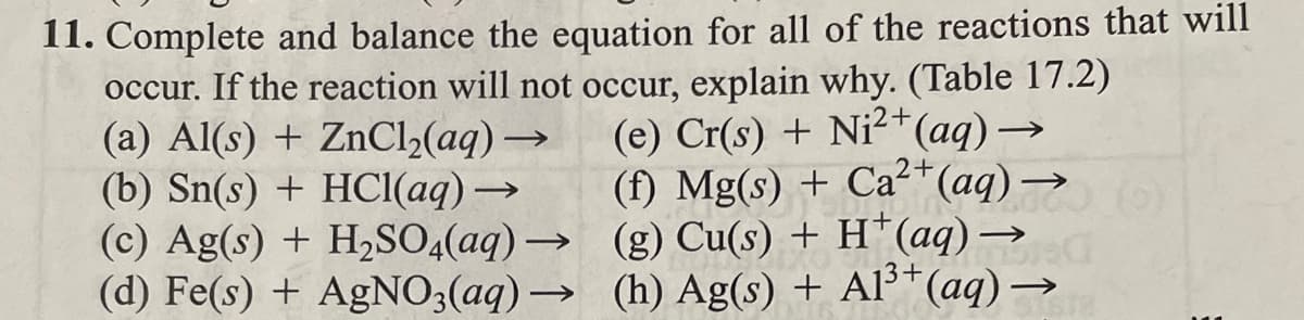 11. Complete and balance the equation for all of the reactions that will
occur. If the reaction will not occur, explain why. (Table 17.2)
:2+
2+
(e) Cr(s) + Ni²+ (aq) →
(f) Mg(s) + Ca²+ (aq) →
(g) Cu(s) + H*(aq) →
(h) Ag(s) + Al³+ (aq) →
G
SISTE
(a) Al(s) + ZnCl₂(aq) →
(b) Sn(s) + HCl(aq) →→→
(c) Ag(s) + H₂SO4(aq) →
(d) Fe(s) + AgNO3(aq) →