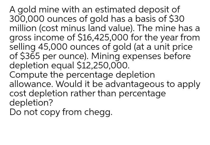 A gold mine with an estimated deposit of
300,000 ounces of gold has a basis of $30
million (cost minus land value). The mine has a
gross income of $16,425,000 for the year from
selling 45,000 ounces of gold (at a unit price
of $365 per ounce). Mining expenses before
depletion equal $12,250,000.
Compute the percentage depletion
allowance. Would it be advantageous to apply
cost depletion rather than percentage
depletion?
Do not copy from chegg.
