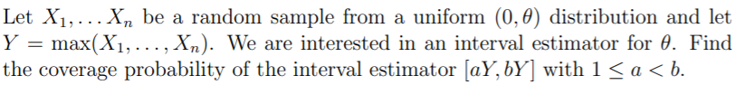 Let X1,...X, be a random sample from a uniform (0,0) distribution and let
Y = max(X1,..., Xn). We are interested in an interval estimator for 0. Find
the coverage probability of the interval estimator [aY, bY] with 1 < a < b.
