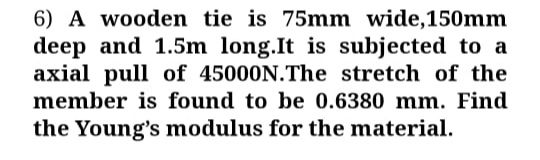 6) A wooden tie is 75mm wide,150mm
deep and 1.5m long.It is subjected to a
axial pull of 45000N.The stretch of the
member is found to be 0.6380 mm. Find
the Young's modulus for the material.
