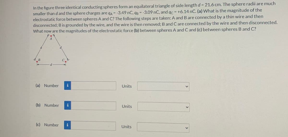 In the figure three identical conducting spheres form an equilateral triangle of side length d = 21.6 cm. The sphere radii are much
smaller than d and the sphere charges are qA = -3.49 nC, qB = -3.09 nC, and qc = +6.14 nC. (a) What is the magnitude of the
electrostatic force between spheres A and C? The following steps are taken: A and B are connected by a thin wire and then
disconnected; B is grounded by the wire, and the wire is then removed; B and C are connected by the wire and then disconnected.
What now are the magnitudes of the electrostatic force (b) between spheres A and C and (c) between spheres B and C?
B
d-
(a) Number
i
Units
(b) Number i
Units
(c) Number i
Units