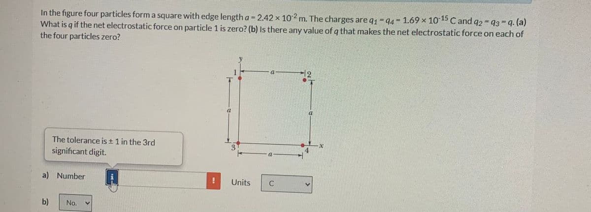 In the figure four particles form a square with edge length a = 2.42 × 102 m. The charges are q₁ = 94 = 1.69 × 10-15 C and 92 = 93 = q. (a)
What is q if the net electrostatic force on particle 1 is zero? (b) Is there any value of q that makes the net electrostatic force on each of
the four particles zero?
The tolerance is ± 1 in the 3rd
significant digit.
a) Number
b) No.
a
3
X
4
a
!
Units
C