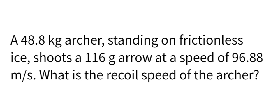 A 48.8 kg archer, standing on frictionless
ice, shoots a 116 g arrow at a speed of 96.88
m/s. What is the recoil speed of the archer?
