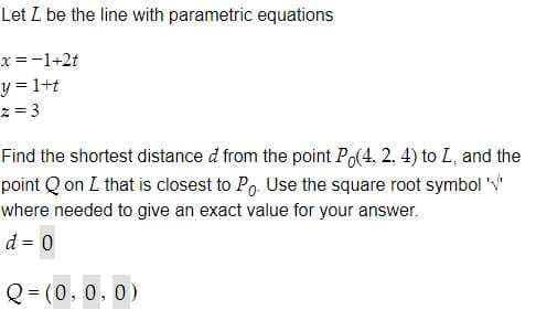 Let L be the line with parametric equations
x =-1+2t
y = 1+t
z = 3
Find the shortest distance d from the point Po(4, 2, 4) to L, and the
point Q on L that is closest to Po. Use the square roof symbol
where needed to give an exact value for your answer.
d = 0
Q = (0,0.0)
