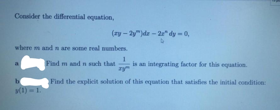 Consider the differential equation,
(ry - 2ym)dr - 2x" dy = 0,
where m and n are some real numbers.
1
is an integrating factor for this equation.
rym
a
Find m and n such that
b
Find the explicit solution of this equation that satisfies the initial condition:
y(1) = 1.
