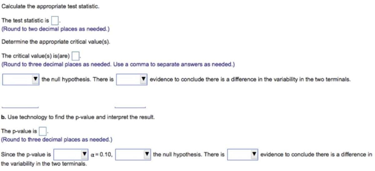 Calculate the appropriate test statistic.
The test statistic is.
(Round to two decimal places as needed.)
Determine the appropriate critical value(s).
The critical value(s) is(are)O
(Round to three decimal places as needed. Use a comma to separate answers as needed.)
the null hypothesis. There is
evidence to conclude there is a difference in the variability in the two terminals.
b. Use technology to find the p-value and interpret the result.
The p-value is.
(Round to three decimal places as needed.)
Since the p-value is
a = 0.10,
the null hypothesis. There is
V evidence to conclude there is a difference in
the variability in the two terminals.
