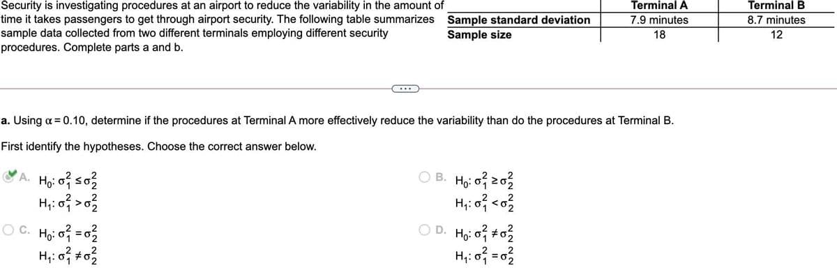 Terminal A
Security is investigating procedures at an airport to reduce the variability in the amount of
time it takes passengers to get through airport security. The following table summarizes Sample standard deviation
sample data collected from two different terminals employing different security
procedures. Complete parts a and b.
Terminal B
7.9 minutes
8.7 minutes
Sample size
18
12
a. Using a = 0.10, determine if the procedures at Terminal A more effectively reduce the variability than do the procedures at Terminal B.
First identify the hypotheses. Choose the correct answer below.
O B. Hyi of z03
H,i of co
VA. Họ: 0 so3
H,: of >o?
O C. Ho: o = 02
H;: o #o
O D. Ho: o to2
2
