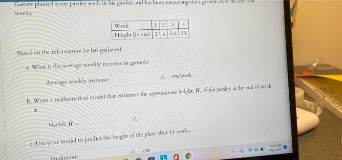 Garrett planted some parsley seeds in his garden and has been measuring their growth over the lt Kit
weeks.
Week
12
4.
Height (in cm)245.6| 11
Based on the information he has gathered:
a. What is the average weekly increase in growth?
Average weekly increase:
A cm/week
b. Write a mathematical model that estimates the approximate height, H. of the parsley at the end of week
I.
Model: H
c. Use
your model to predict the height of the plant after 14 weeks.
cm
Prediction:
92 PM
62022
