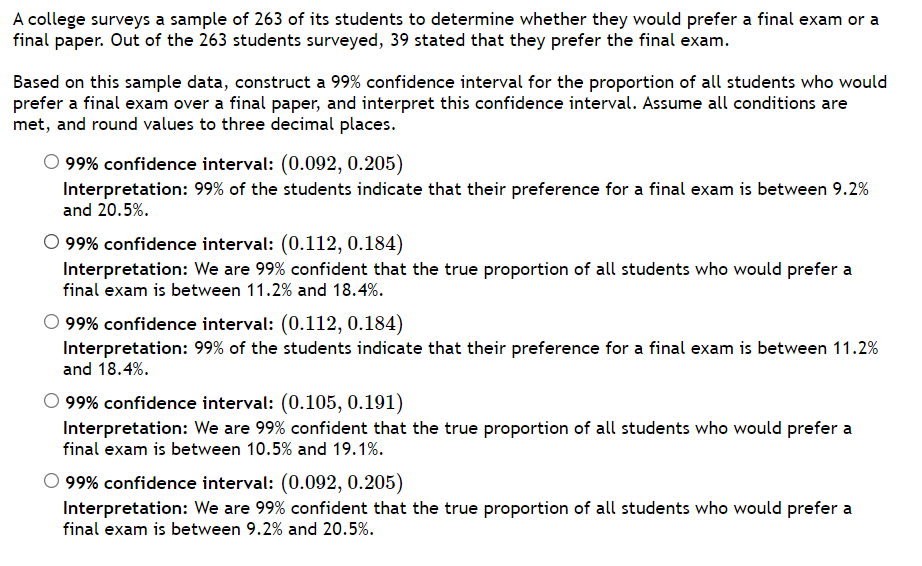 A college surveys a sample of 263 of its students to determine whether they would prefer a final exam or a
final paper. Out of the 263 students surveyed, 39 stated that they prefer the final exam.
Based on this sample data, construct a 99% confidence interval for the proportion of all students who would
prefer a final exam over a final paper, and interpret this confidence interval. Assume all conditions are
met, and round values to three decimal places.
99% confidence interval: (0.092, 0.205)
Interpretation: 99% of the students indicate that their preference for a final exam is between 9.2%
and 20.5%.
O 99% confidence interval: (0.112, 0.184)
Interpretation: We are 99% confident that the true proportion of all students who would prefer a
final exam is between 11.2% and 18.4%.
O 99% confidence interval: (0.112, 0.184)
Interpretation: 99% of the students indicate that their preference for a final exam is between 11.2%
and 18.4%.
99% confidence interval: (0.105, 0.191)
Interpretation: We are 99% confident that the true proportion of all students who would prefer a
final exam is between 10.5% and 19.1%.
O 99% confidence interval: (0.092, 0.205)
Interpretation: We are 99% confident that the true proportion of all students who would prefer a
final exam is between 9.2% and 20.5%.
