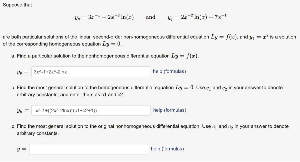 Suppose that
+ 2x-2 In(æ)
-1
Yp
= 3x
and
Yq
2x 2 In(x) + 7æ
x' is a solution
are both particular solutions of the linear, second-order non-homogeneous differential equation Ly = f(x), and y =
of the corresponding homogeneous equation Ly = 0.
a. Find a particular solution to the nonhomogeneous differential equation Ly = f(x).
Yp
3x^-1+2x^-21nx
help (formulas)
b. Find the most general solution to the homogeneous differential equation Ly = 0. Use c and c2 in your answer to denote
arbitrary constants, and enter them as c1 and c2.
Yh =
-x^-1+((2x^-2lnx)*(c1+c2+1))
help (formulas)
c. Find the most general solution to the original nonhomogeneous differential equation. Use
C1
and
C2
in
your answer to denote
arbitrary constants.
y =
help (formulas)
