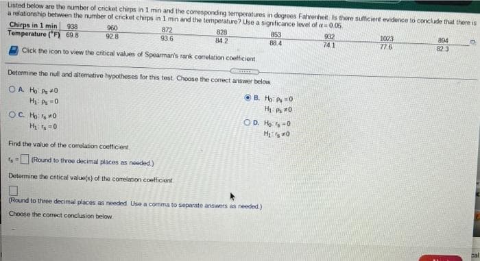 Listed below are the number of cricket chirps in 1 min and the coresponding temperatures in degrees Fahrenheit, Is there sufficient evidence to conclude that there is
a relationship between the number of cricket chrps in 1 min and the temperature? Use a significance level of =0.06
Chirps in 1 min
Temperature ("F) 69.8
938
960
872
93.6
828
84.2
853
932
74.1
1023
776
894
82.3
928
88.4
Click the icon to view the critical values of Spearman's rank conrelation coefficient
Determine the null and altemative hypotheses for this test. Choose the correct answer below.
OA H P *0
Hi Ps 0
OB. Ho A =0
H P 0
OC H s 0
Hy =0
OD. H -0
Find the value of the correlation coetficient
(Round to three decimal places as needed)
Determine the critical value(s) of the corelation coefficient
(Round to three decimal places as needed Use a comma to separate answers as needed.)
Choose the correct conclusion below
cal
