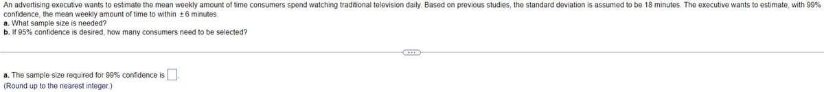 An advertising executive wants to estimate the mean weekly amount of time consumers spend watching traditional television daily. Based on previous studies, the standard deviation is assumed to be 18 minutes. The executive wants to estimate, with 99%
confidence, the mean weekly amount of time to within +6 minutes.
a. What sample size is needed?
b. If 95% confidence is desired, how many consumers need to be selected?
a. The sample size required for 99% confidence is.
(Round up to the nearest integer.)
