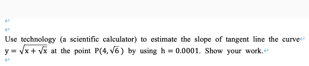 Use technology (a scientific calculator) to estimate the slope of tangent line the curve
= /x + Vx at the point P(4, v6) by using h
= 0.0001. Show your work.
y =
