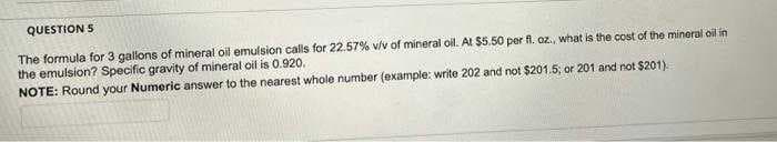 QUESTION 5
The formula for 3 gallons of mineral oil emulsion calls for 22.57% v/v of mineral oil. At $5.50 per fl. oz., what is the cost of the mineral oil in
the emulsion? Specific gravity of mineral oil is 0.920.
NOTE: Round your Numeric answer to the nearest whole number (example: write 202 and not $201.5, or 201 and not $201).
