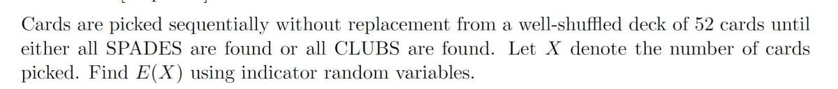 Cards are picked sequentially without replacement from a well-shuffled deck of 52 cards until
either all SPADES are found or all CLUBS are found. Let X denote the number of cards
picked. Find E(X) using indicator random variables.
