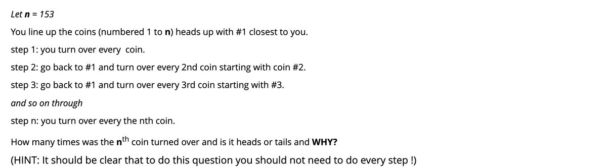 Let n
153
You line up the coins (numbered 1 to n) heads up with #1 closest to you.
step 1: you turn over every coin.
step 2: go back to #1 and turn over every 2nd coin starting with coin #2.
step 3: go back to #1 and turn over every 3rd coin starting with #3.
and so on through
step n: you turn over every the nth coin.
How many times was the nh coin turned over and is it heads or tails and WHY?
(HINT: It should be clear that to do this question you should not need to do every step !)
