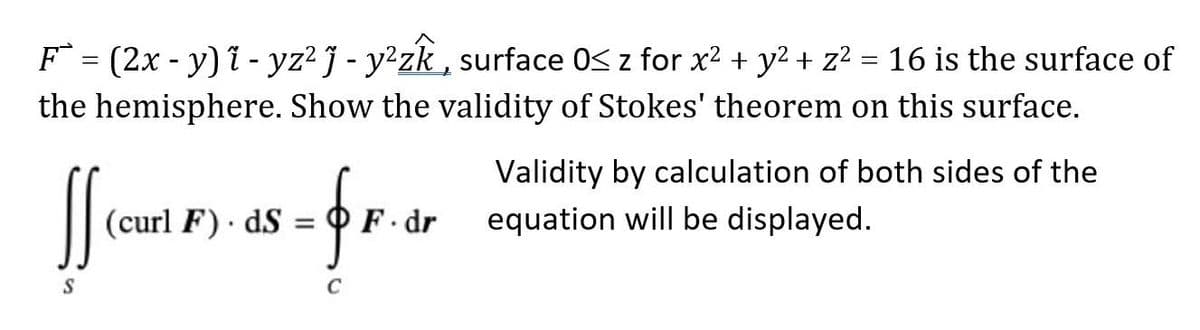 F = (2x - y) i - yz² j - y²zk , surface 0S z for x2 + y2 + z? = 16 is the surface of
the hemisphere. Show the validity of Stokes' theorem on this surface.
Validity by calculation of both sides of the
-frm
(curl F) dS
OF dr
equation will be displayed.
%3D
