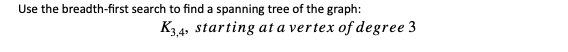 Use the breadth-first search to find a spanning tree of the graph:
K34, starting at a vertex of degree 3
