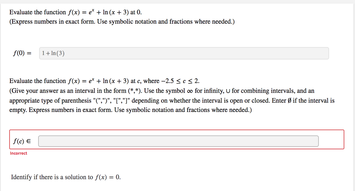 Evaluate the function f(x) = e* + In (x + 3) at 0.
(Express numbers in exact form. Use symbolic notation and fractions where needed.)
f(0)
1+ In(3)
Evaluate the function f(x)
e* + In (x + 3) at c, where –2.5 < c < 2.
(Give your answer as an interval in the form (*,*). Use the symbol co for infinity, U for combining intervals, and an
appropriate type of parenthesis "(",")", "[","]" depending on whether the interval is open or closed. Enter Ø if the interval is
empty. Express numbers in exact form. Use symbolic notation and fractions where needed.)
f(c) E
Incorrect
Identify if there is a solution to f(x) = 0.
%3D
