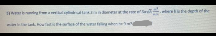 3) Water is running from a vertical cylindrical tank 3 m in diameter at the rate of 3nyh
,where h is the depth of the
min
water in the tank. How fast is the surface of the water falling when h= 9 m?
