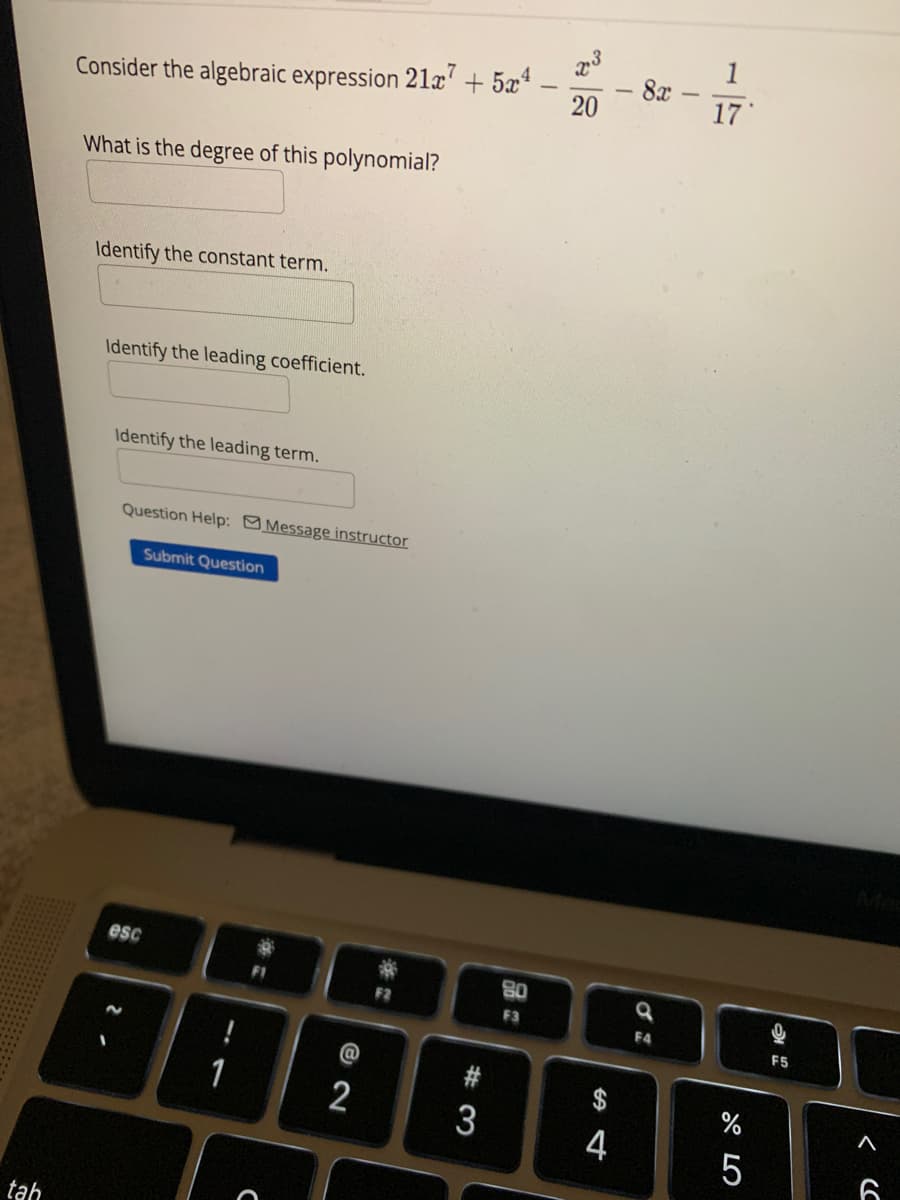 tah
Consider the algebraic expression 21x7 + 5x¹
What is the degree of this polynomial?
Identify the constant term.
Identify the leading coefficient.
Identify the leading term.
Question Help: Message instructor
esc
Submit Question
1
C
@ 2
2
#3
3
80
F3
20
SA 4
4
- 8x
I
F4
1
17
67 5
5
F5
<C