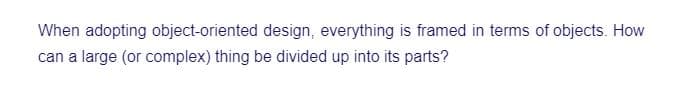 When adopting object-oriented design, everything is framed in terms of objects. How
can a large (or complex) thing be divided up into its parts?