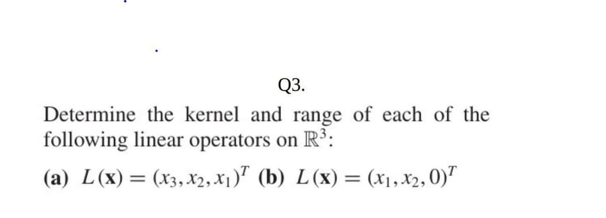 Q3.
Determine the kernel and range of each of the
following linear operators on R³:
(a) L(x) = (x3, Xx2, X₁) (b) L(x) = (x₁, x2, 0)