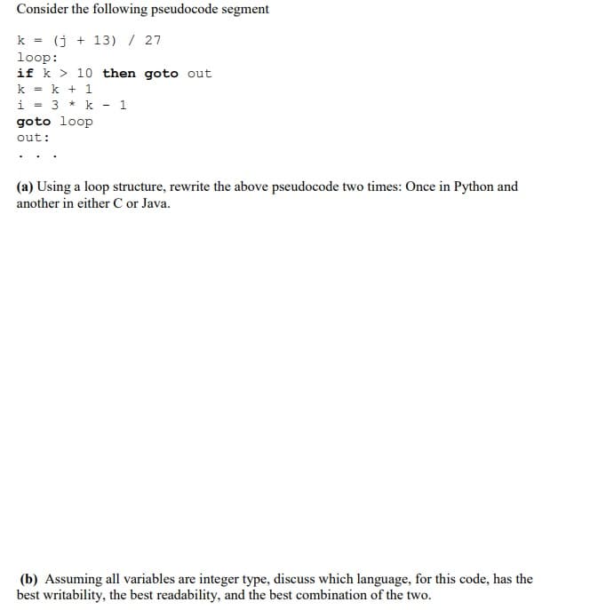 Consider the following pseudocode segment
k = (j+13) / 27
loop:
if k
10 then goto out
k = k + 1
i = 3
k 1
goto loop
out:
(a) Using a loop structure, rewrite the above pseudocode two times: Once in Python and
another in either C or Java.
(b) Assuming all variables are integer type, discuss which language, for this code, has the
best writability, the best readability, and the best combination of the two.