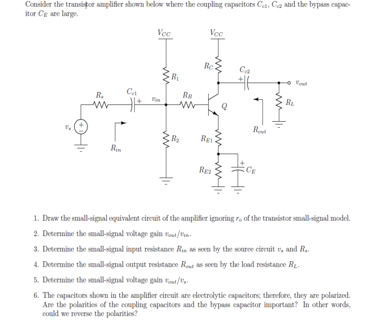 Consider the transistor amplifier shown below where the coupling capacitors Col, C2 and the bypass capac-
itor CE are large.
Vcc
Vcc
Rc.
Ca
R1
Vout
RB
RL
R.
Vin
Rout
R2
RE1
Rin
RE2
CE
1. Draw the small-signal equivalent circuit of the amplifier ignoring ro of the transistor small-signal model.
2. Determine the small-signal voltage gain vout/Vin-
3. Determine the small-signal input resistance Rin as seen by the source circuit v, and R.
4. Determine the small-signal output resistance Rout as seen by the load resistance R1,-
6. The capacitors shown in the amplifier circeuit are electrolytic capacitors; therefore, they are polarized.
Are the polarities of the coupling capacitors and the bypass capacitor important? In other words,
could we reverse the polarities?
5. Determine the small-signal voltage gain vout/Ug-
