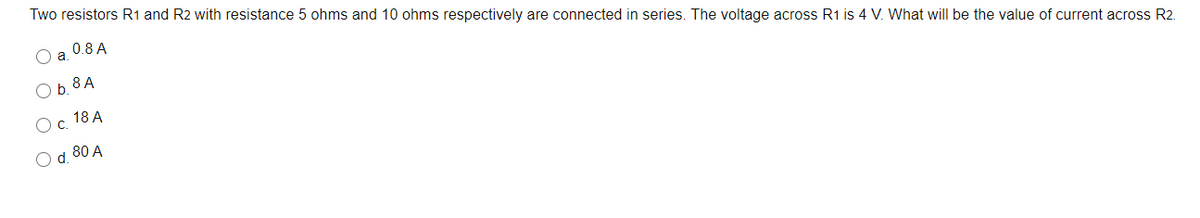 Two resistors R1 and R2 with resistance 5 ohms and 10 ohms respectively are connected in series. The voltage across R1 is 4 V. What will be the value of current across R2.
0.8 A
O b. 8 A
Ос 18А
O d. 80 A
