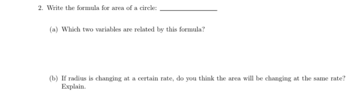 2. Write the formula for area of a circle:
(a) Which two variables are related by this formula?
(b) If radius is changing at a certain rate, do you think the area will be changing at the same rate?
Explain.