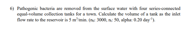 6) Pathogenic bacteria are removed from the surface water with four series-connected
equal-volume collection tanks for a town. Calculate the volume of a tank as the inlet
flow rate to the reservoir is 5 m³/min. (no: 3000, n: 50, alpha: 0.20 day¹¹).