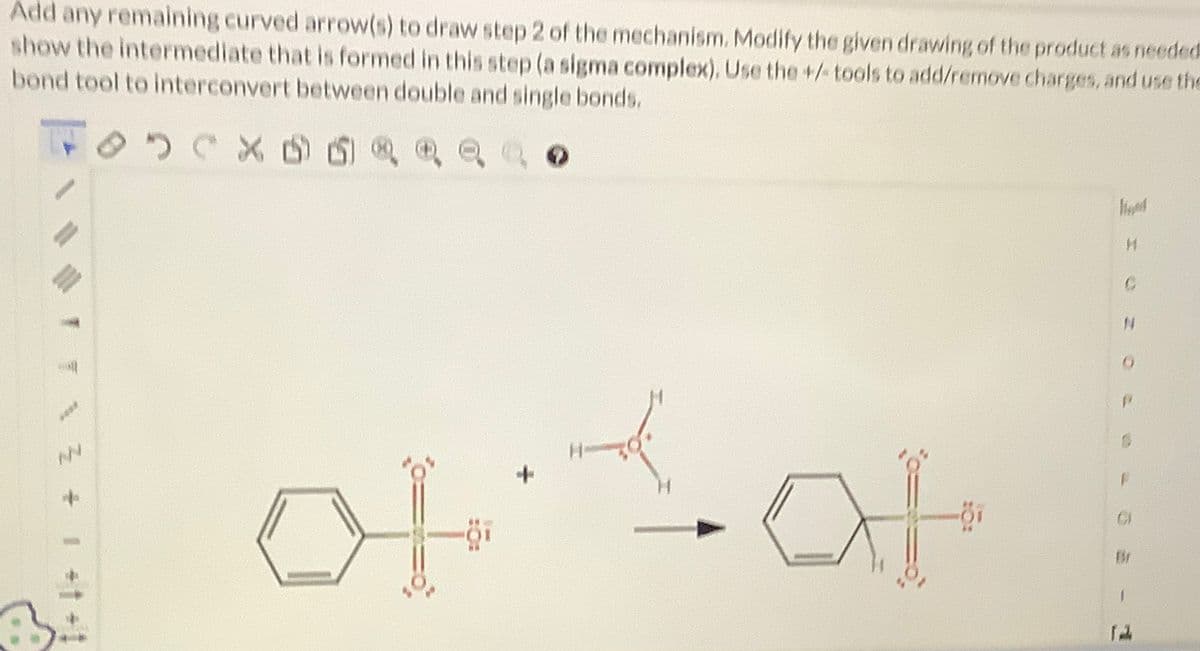 Add any remaining curved arrow(s) to draw step 2 of the mechanism. Modify the given drawing of the product as needed
show the intermediate that is formed in this step (a sigma complex), Use the +/tools to add/remove charges, and use the
bond tool to interconvert between double and single bonds.
1+1+1+ZNI
NN
95
3 CX
X ② ㉢
아아
4
H
C
Br
1
F