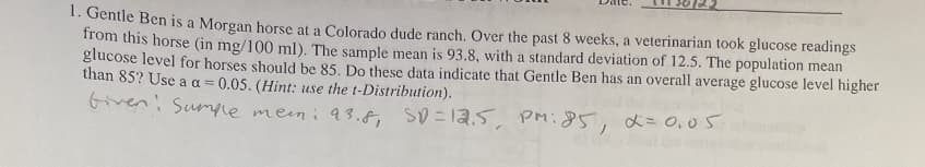 1. Gentle Ben is a Morgan horse at a Colorado dude ranch. Over the past 8 weeks, a veterinarian took glucose readings
from this horse (in mg/100 ml). The sample mean is 93.8, with a standard deviation of 12.5. The population mean
glucose level for horses should be 85. Do these data indicate that Gentle Ben has an overall average glucose level higher
than 85? Use a a= 0.05. (Hint: use the t-Distribution).
Given Sumple mem: 93.8, SD = 12.5, PM: 85, α = 0,05