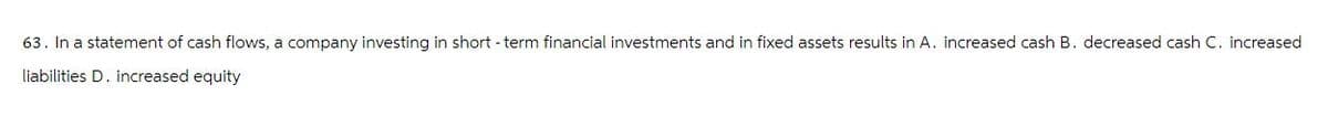 63. In a statement of cash flows, a company investing in short-term financial investments and in fixed assets results in A. increased cash B. decreased cash C. increased
liabilities D. increased equity