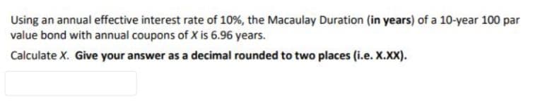 Using an annual effective interest rate of 10%, the Macaulay Duration (in years) of a 10-year 100 par
value bond with annual coupons of X is 6.96 years.
Calculate X. Give your answer as a decimal rounded to two places (i.e. X.XX).